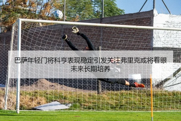 巴萨年轻门将科亨表现稳定引发关注弗里克或将着眼未来长期培养