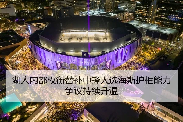 湖人内部权衡替补中锋人选海斯护框能力争议持续升温