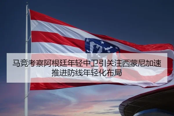 马竞考察阿根廷年轻中卫引关注西蒙尼加速推进防线年轻化布局