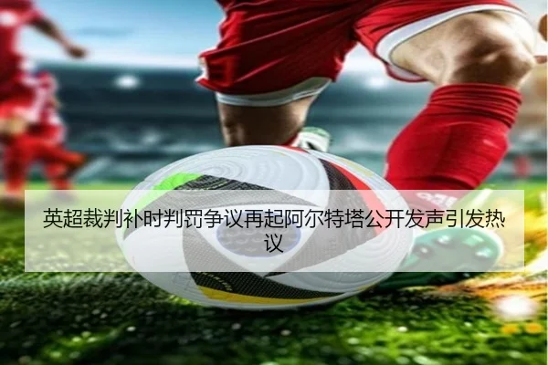 英超裁判补时判罚争议再起阿尔特塔公开发声引发热议